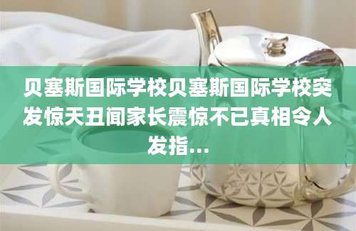 贝塞斯国际学校贝塞斯国际学校突发惊天丑闻家长震惊不已真相令人发指...