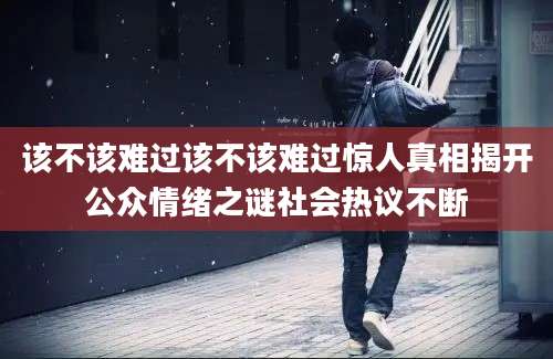 该不该难过该不该难过惊人真相揭开公众情绪之谜社会热议不断
