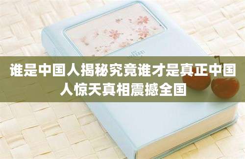 谁是中国人揭秘究竟谁才是真正中国人惊天真相震撼全国