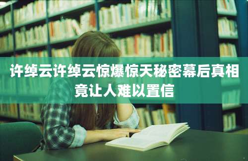 许绰云许绰云惊爆惊天秘密幕后真相竟让人难以置信