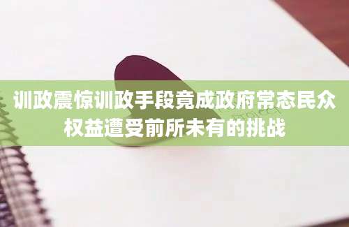 训政震惊训政手段竟成政府常态民众权益遭受前所未有的挑战