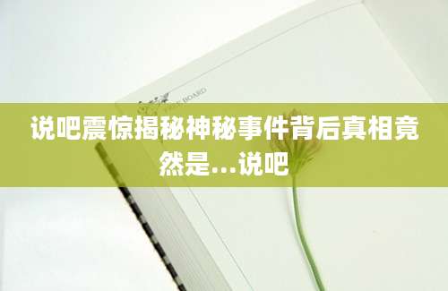 说吧震惊揭秘神秘事件背后真相竟然是...说吧
