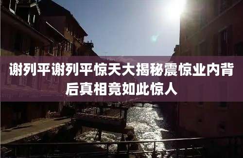 谢列平谢列平惊天大揭秘震惊业内背后真相竟如此惊人