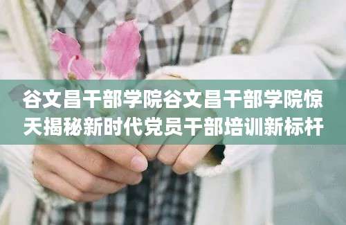 谷文昌干部学院谷文昌干部学院惊天揭秘新时代党员干部培训新标杆