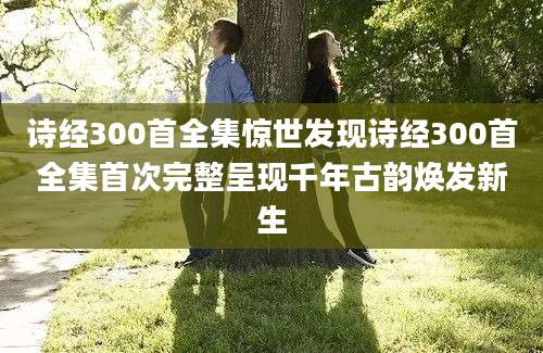 诗经300首全集惊世发现诗经300首全集首次完整呈现千年古韵焕发新生