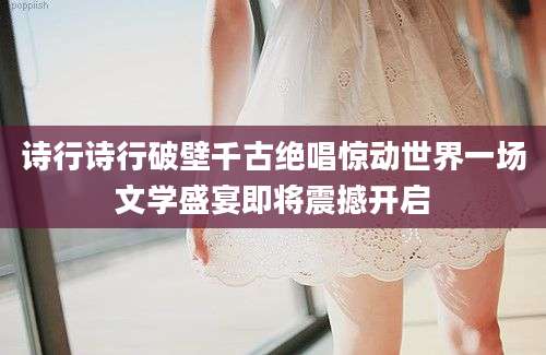 诗行诗行破壁千古绝唱惊动世界一场文学盛宴即将震撼开启