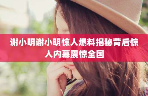 谢小明谢小明惊人爆料揭秘背后惊人内幕震惊全国