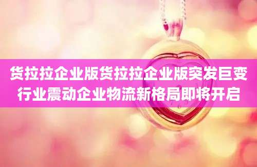 货拉拉企业版货拉拉企业版突发巨变行业震动企业物流新格局即将开启
