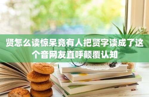 贤怎么读惊呆竟有人把贤字读成了这个音网友直呼颠覆认知