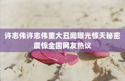 许志伟许志伟重大丑闻曝光惊天秘密震惊全国网友热议