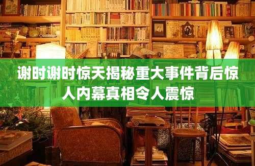 谢时谢时惊天揭秘重大事件背后惊人内幕真相令人震惊