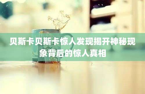 贝斯卡贝斯卡惊人发现揭开神秘现象背后的惊人真相