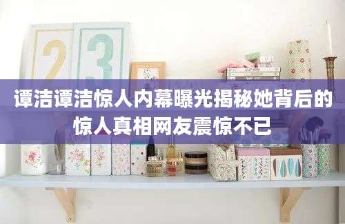 谭洁谭洁惊人内幕曝光揭秘她背后的惊人真相网友震惊不已