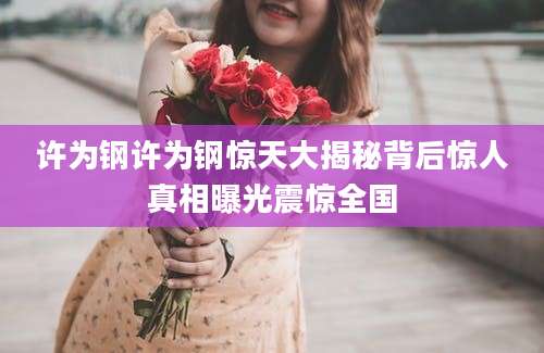 许为钢许为钢惊天大揭秘背后惊人真相曝光震惊全国