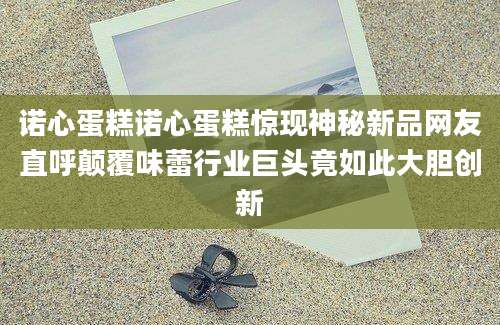诺心蛋糕诺心蛋糕惊现神秘新品网友直呼颠覆味蕾行业巨头竟如此大胆创新