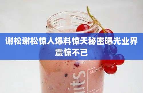 谢松谢松惊人爆料惊天秘密曝光业界震惊不已