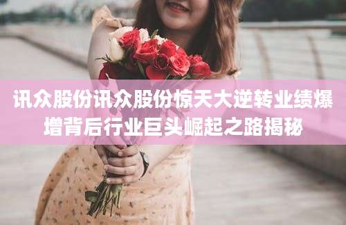 讯众股份讯众股份惊天大逆转业绩爆增背后行业巨头崛起之路揭秘