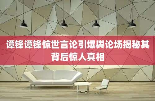 谭锋谭锋惊世言论引爆舆论场揭秘其背后惊人真相