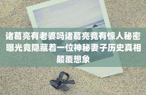 诸葛亮有老婆吗诸葛亮竟有惊人秘密曝光竟隐藏着一位神秘妻子历史真相颠覆想象