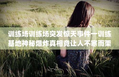 训练场训练场突发惊天事件一训练基地神秘爆炸真相竟让人不寒而栗