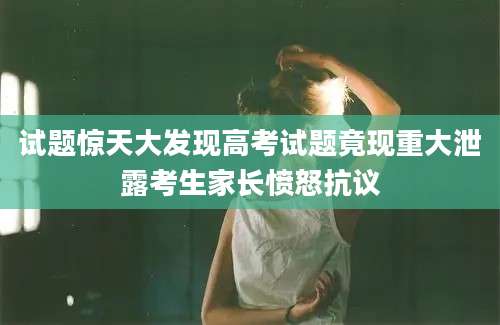 试题惊天大发现高考试题竟现重大泄露考生家长愤怒抗议