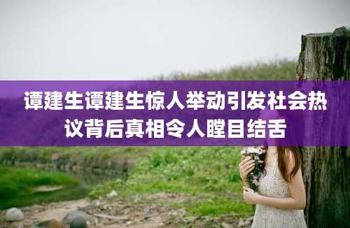 谭建生谭建生惊人举动引发社会热议背后真相令人瞠目结舌