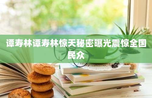 谭寿林谭寿林惊天秘密曝光震惊全国民众