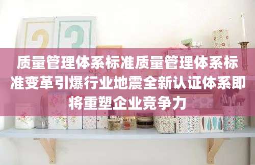 质量管理体系标准质量管理体系标准变革引爆行业地震全新认证体系即将重塑企业竞争力