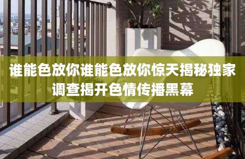 谁能色放你谁能色放你惊天揭秘独家调查揭开色情传播黑幕