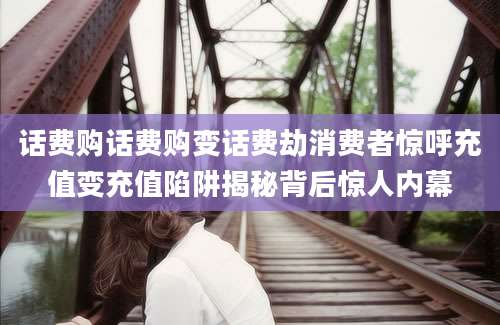 话费购话费购变话费劫消费者惊呼充值变充值陷阱揭秘背后惊人内幕