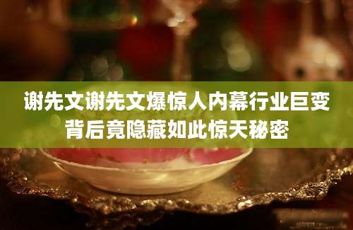 谢先文谢先文爆惊人内幕行业巨变背后竟隐藏如此惊天秘密