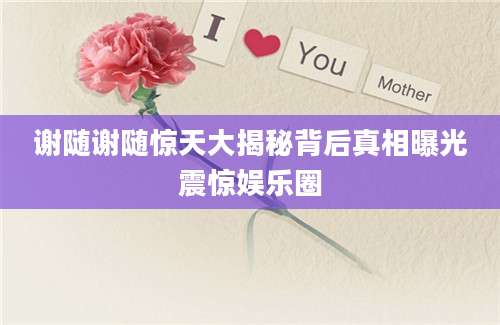 谢随谢随惊天大揭秘背后真相曝光震惊娱乐圈