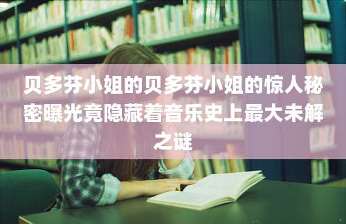 贝多芬小姐的贝多芬小姐的惊人秘密曝光竟隐藏着音乐史上最大未解之谜