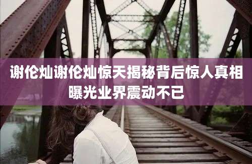 谢伦灿谢伦灿惊天揭秘背后惊人真相曝光业界震动不已