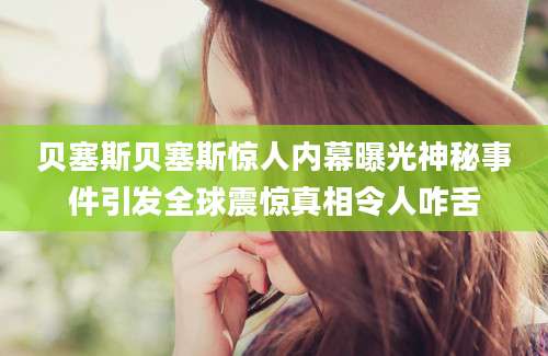 贝塞斯贝塞斯惊人内幕曝光神秘事件引发全球震惊真相令人咋舌