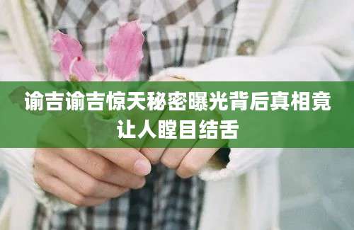 谕吉谕吉惊天秘密曝光背后真相竟让人瞠目结舌