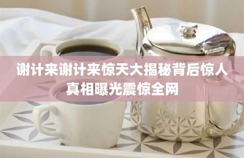 谢计来谢计来惊天大揭秘背后惊人真相曝光震惊全网