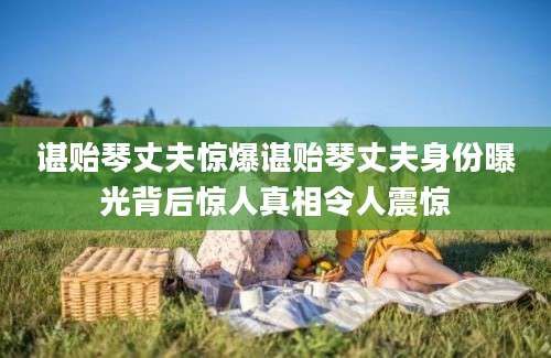 谌贻琴丈夫惊爆谌贻琴丈夫身份曝光背后惊人真相令人震惊