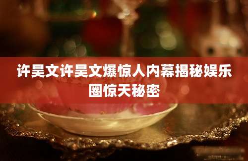 许昊文许昊文爆惊人内幕揭秘娱乐圈惊天秘密