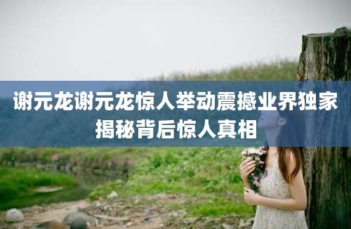 谢元龙谢元龙惊人举动震撼业界独家揭秘背后惊人真相