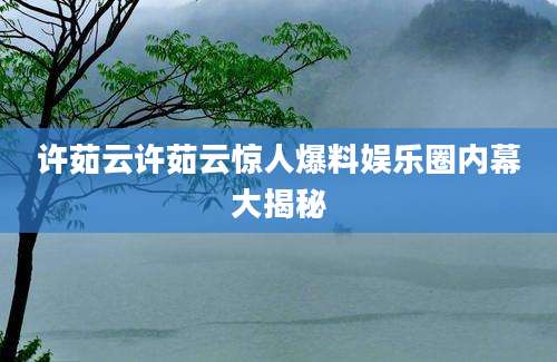 许茹云许茹云惊人爆料娱乐圈内幕大揭秘
