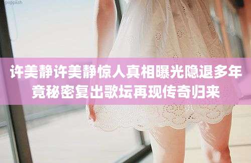 许美静许美静惊人真相曝光隐退多年竟秘密复出歌坛再现传奇归来