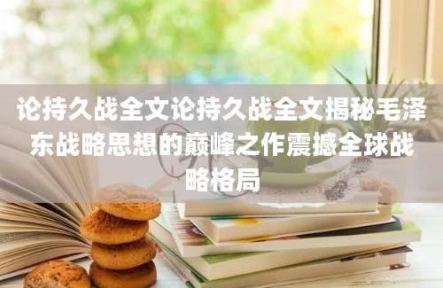论持久战全文论持久战全文揭秘毛泽东战略思想的巅峰之作震撼全球战略格局