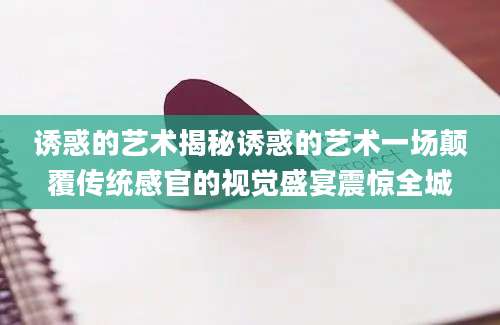 诱惑的艺术揭秘诱惑的艺术一场颠覆传统感官的视觉盛宴震惊全城