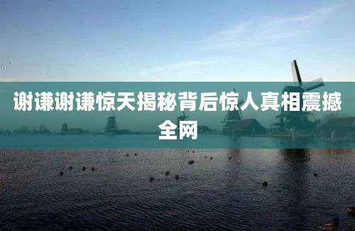 谢谦谢谦惊天揭秘背后惊人真相震撼全网