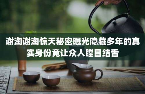 谢淘谢淘惊天秘密曝光隐藏多年的真实身份竟让众人瞠目结舌