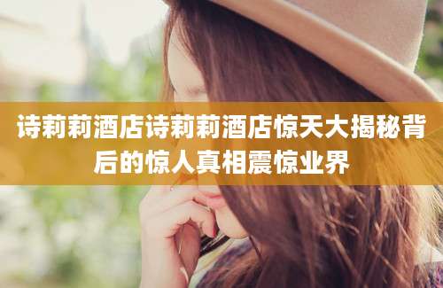 诗莉莉酒店诗莉莉酒店惊天大揭秘背后的惊人真相震惊业界