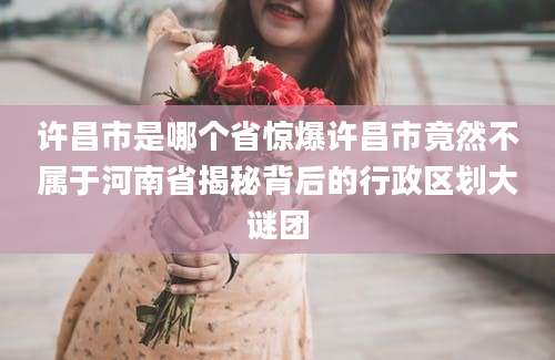 许昌市是哪个省惊爆许昌市竟然不属于河南省揭秘背后的行政区划大谜团