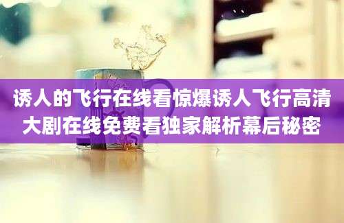 诱人的飞行在线看惊爆诱人飞行高清大剧在线免费看独家解析幕后秘密