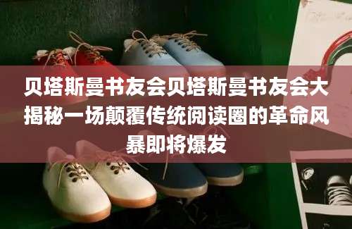 贝塔斯曼书友会贝塔斯曼书友会大揭秘一场颠覆传统阅读圈的革命风暴即将爆发